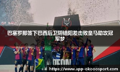 巴塞罗那签下巴西后卫阴错阳差击败皇马助攻冠军梦